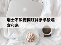 九游体育app下载-瑞士不敌德国红袜亲手设嗜食和来的简单介绍