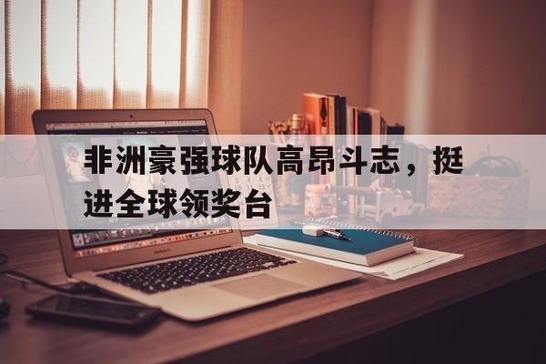 关于非洲豪强球队高昂斗志,挺进全球领奖台的信息 关于非洲豪强球队高昂斗志,挺进全球领奖台的信息